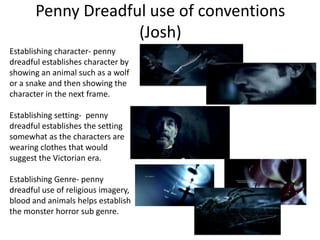 Penny Dreadful use of conventions
(Josh)
Establishing character- penny
dreadful establishes character by
showing an animal such as a wolf
or a snake and then showing the
character in the next frame.
Establishing setting- penny
dreadful establishes the setting
somewhat as the characters are
wearing clothes that would
suggest the Victorian era.
Establishing Genre- penny
dreadful use of religious imagery,
blood and animals helps establish
the monster horror sub genre.
 