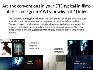 Are the conventions in your OTS typical in films
of the same genre? Why or why not? (Toby)
The conventions are typical in films of the same genre such as: the blood and gore
aspect is a prominent convention in the genre and features in films and PD.
The use of mystery and religious symbolism is another typical convention within
the genre which is used extensively within the genre. Another reason that they
are so similar is that the big studios often employ the same people who follow a
formula.
Examples of
religious
symbolism Examples
of mystery
 
