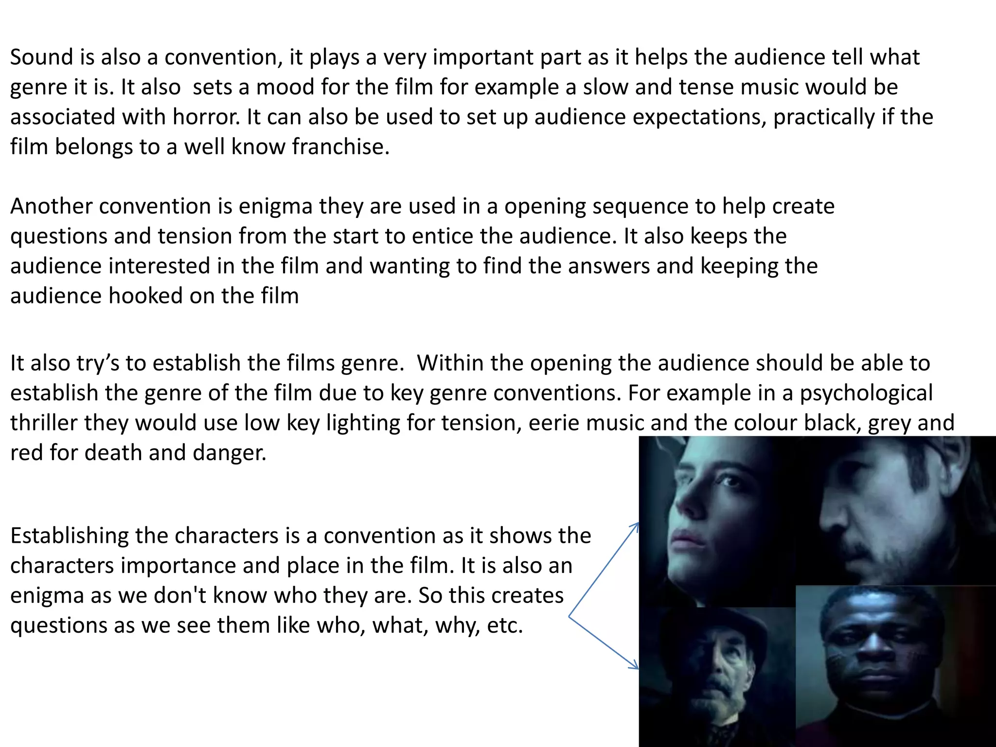 Sound is also a convention, it plays a very important part as it helps the audience tell what
genre it is. It also sets a mood for the film for example a slow and tense music would be
associated with horror. It can also be used to set up audience expectations, practically if the
film belongs to a well know franchise.
Another convention is enigma they are used in a opening sequence to help create
questions and tension from the start to entice the audience. It also keeps the
audience interested in the film and wanting to find the answers and keeping the
audience hooked on the film
It also try’s to establish the films genre. Within the opening the audience should be able to
establish the genre of the film due to key genre conventions. For example in a psychological
thriller they would use low key lighting for tension, eerie music and the colour black, grey and
red for death and danger.
Establishing the characters is a convention as it shows the
characters importance and place in the film. It is also an
enigma as we don't know who they are. So this creates
questions as we see them like who, what, why, etc.
 