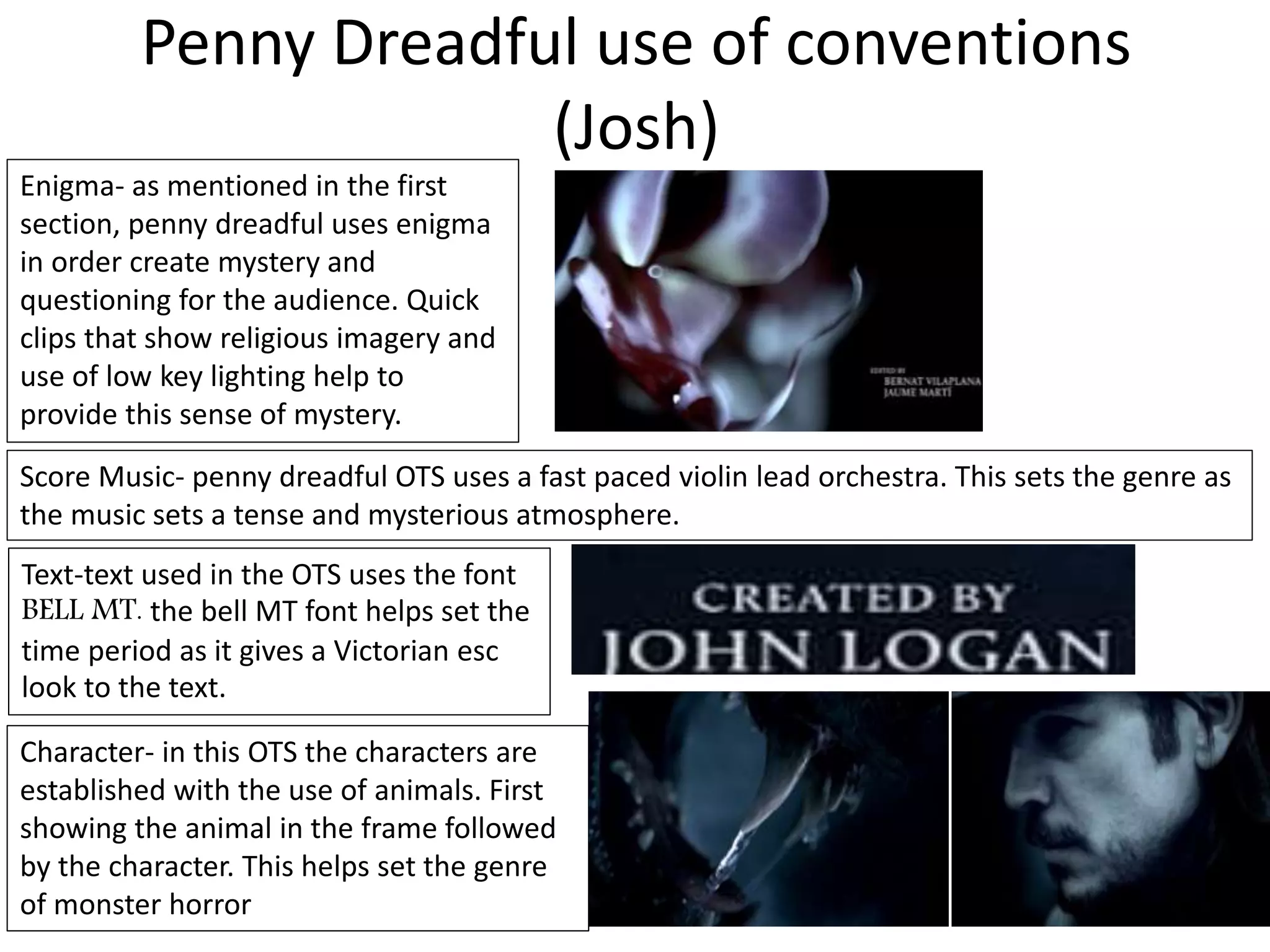 Penny Dreadful use of conventions
(Josh)
Enigma- as mentioned in the first
section, penny dreadful uses enigma
in order create mystery and
questioning for the audience. Quick
clips that show religious imagery and
use of low key lighting help to
provide this sense of mystery.
Score Music- penny dreadful OTS uses a fast paced violin lead orchestra. This sets the genre as
the music sets a tense and mysterious atmosphere.
Text-text used in the OTS uses the font
BELL MT. the bell MT font helps set the
time period as it gives a Victorian esc
look to the text.
Character- in this OTS the characters are
established with the use of animals. First
showing the animal in the frame followed
by the character. This helps set the genre
of monster horror
 