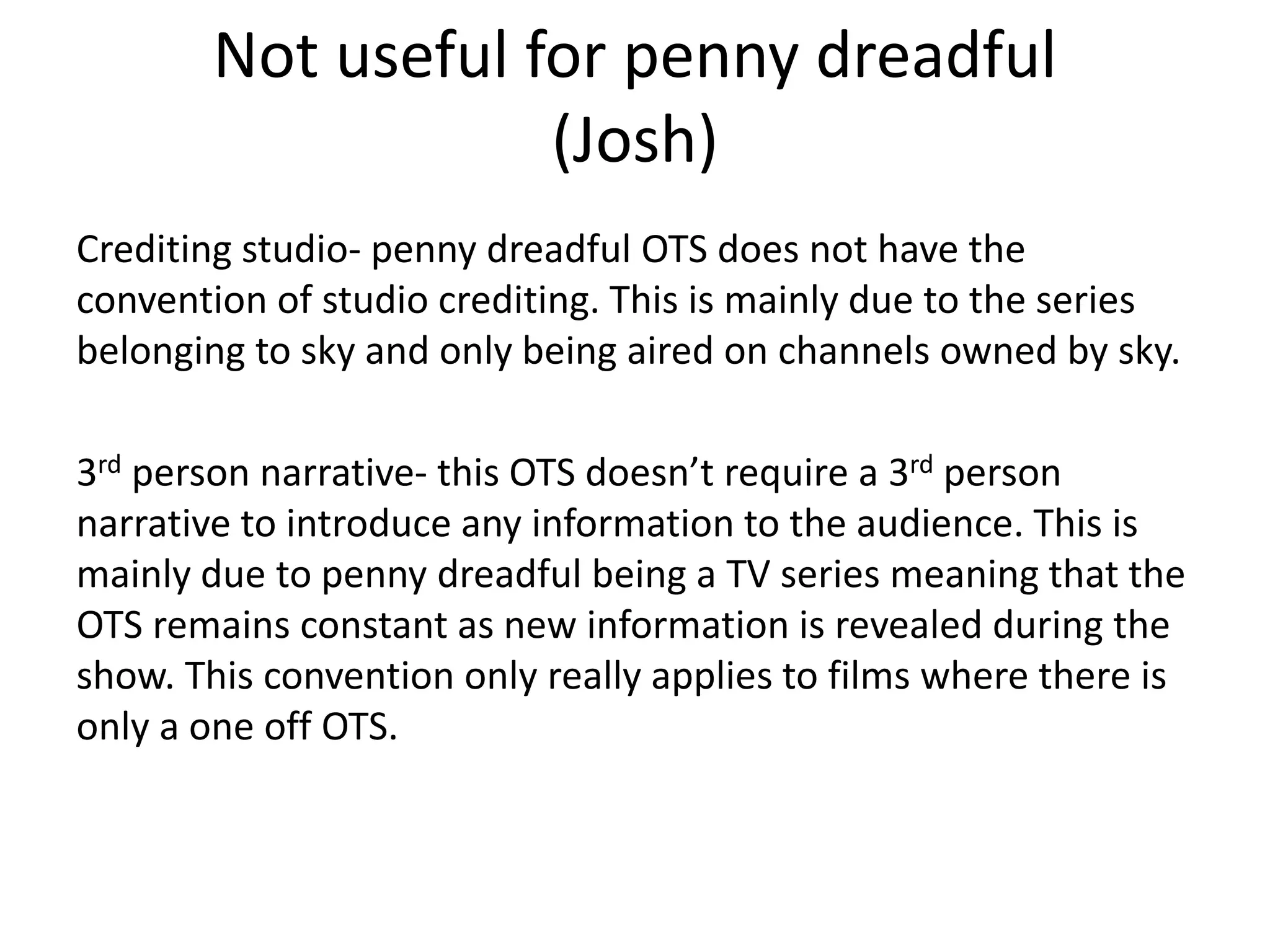 Not useful for penny dreadful
(Josh)
Crediting studio- penny dreadful OTS does not have the
convention of studio crediting. This is mainly due to the series
belonging to sky and only being aired on channels owned by sky.
3rd person narrative- this OTS doesn’t require a 3rd person
narrative to introduce any information to the audience. This is
mainly due to penny dreadful being a TV series meaning that the
OTS remains constant as new information is revealed during the
show. This convention only really applies to films where there is
only a one off OTS.
 