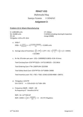 FIN427 (02)
Mahmudul Haq
Samiya Yesmin

11304043

Assignment 2:
Problem 22-6: Miami Manufacturing
S= 1,000,000 units
SS= 10,000 units
PP= $2
TCC/gallon =CC% x PP= $0.4

LT= 10days
F=$2500 (including cleaning & inspection
charge $2000)

a. EOQ=?
EOQ=

= 111803 units

b. Average value of Inventory=

=

= $131803
c. N= No. Of orders per year= S/Q = (1000000/111803)= 8.94 ≈9 times
Total Carrying Cost= CC%*PP*(Q/2)= 0.4*(111803/2) = $22,360.6
Total Ordering Cost= F*N= 2500*8.94= $223500
Total Safety-Stock Cost= CC%*PP*SS= 0.4*10000= $4000
Total Inventory cost= TCC + TOC + TSSC= 22361+22350+4000 = $48711

d. TCC/gallon= CC%*PP
0.4= CC%*2 => CC%=0.4/2= 0.2*100= 20%
e. Frequency=360/N =360/9 =40
As frequency<LT therefore GIT=0
ROP= SS + (LT*UR)-GIT
ROP=

22nd Feb 2014

=37,777.78 gallons

Assignment 2

 