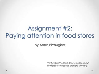 Assignment #2:
Paying attention in food stores
          by Anna Pichugina




                 Venture Lab/ “A Crash Course on Creativity”
                 by Professor Tina Seelig, Stanford University
 