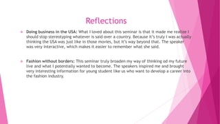 Reflections
 Doing business in the USA: What I loved about this seminar is that it made me realize I
should stop stereotyping whatever is said over a country. Because it’s truly I was actually
thinking the USA was just like in those movies, but it’s way beyond that. The speaker
was very interactive, which makes it easier to remember what she said.
 Fashion without borders: This seminar truly broaden my way of thinking od my future
live and what I potentially wanted to become. The speakers inspired me and brought
very interesting information for young student like us who want to develop a career into
the fashion industry.
 