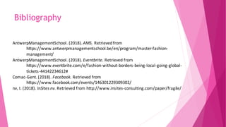 Bibliography
AntwerpManagementSchool. (2018). AMS. Retrievedfrom
https://www.antwerpmanagementschool.be/en/program/master-fashion-
management/
AntwerpManagementSchool. (2018). Eventbrite. Retrieved from
https://www.eventbrite.com/e/fashion-without-borders-being-local-going-global-
tickets-44142234612#
Comac-Gent. (2018). Facebook. Retrieved from
https://www.facebook.com/events/146301229309302/
nv, I. (2018). InSites nv. Retrieved from http://www.insites-consulting.com/paper/fragile/
 