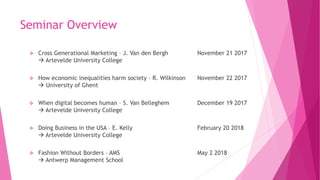 Seminar Overview
 Cross Generational Marketing – J. Van den Bergh November 21 2017
 Artevelde University College
 How economic inequalities harm society – R. Wilkinson November 22 2017
 University of Ghent
 When digital becomes human – S. Van Belleghem December 19 2017
 Artevelde University College
 Doing Business in the USA – E. Kelly February 20 2018
 Artevelde University College
 Fashion Without Borders – AMS May 2 2018
 Antwerp Management School
 