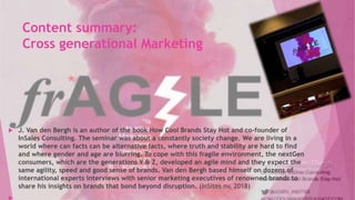 Content summary:
Cross generational Marketing
 J. Van den Bergh is an author of the book How Cool Brands Stay Hot and co-founder of
InSales Consulting. The seminar was about a constantly society change. We are living in a
world where can facts can be alternative facts, where truth and stability are hard to find
and where gender and age are blurring. To cope with this fragile environment, the nextGen
consumers, which are the generations Y & Z, developed an agile mind and they expect the
same agility, speed and good sense of brands. Van den Bergh based himself on dozens of
international experts interviews with senior marketing executives of renowned brands to
share his insights on brands that bond beyond disruption. (InSites nv, 2018)
 