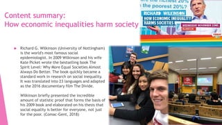 Content summary:
How economic inequalities harm society
 Richard G. Wilkinson (University of Nottingham)
is the world's most famous social
epidemiologist. In 2009 Wilkinson and his wife
Kate Picket wrote the bestselling book The
Spirit Level: Why More Equal Societies Almost
Always Do Better. The book quickly became a
standard work in research on social inequality.
It was translated into 23 languages and adapted
as the 2016 documentary film The Divide.
Wilkinson briefly presented the incredible
amount of statistic proof that forms the basis of
his 2009 book and elaborated on his thesis that
social equality is better for everyone, not just
for the poor. (Comac-Gent, 2018)
 