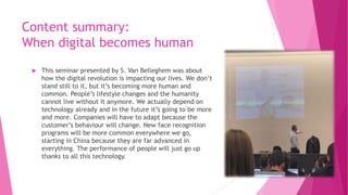 Content summary:
When digital becomes human
 This seminar presented by S. Van Belleghem was about
how the digital revolution is impacting our lives. We don’t
stand still to it, but it’s becoming more human and
common. People’s lifestyle changes and the humanity
cannot live without it anymore. We actually depend on
technology already and in the future it’s going to be more
and more. Companies will have to adapt because the
customer’s behaviour will change. New face recognition
programs will be more common everywhere we go,
starting in China because they are far advanced in
everything. The performance of people will just go up
thanks to all this technology.
 