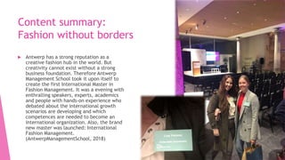 Content summary:
Fashion without borders
 Antwerp has a strong reputation as a
creative fashion hub in the world. But
creativity cannot exist without a strong
business foundation. Therefore Antwerp
Management School took it upon itself to
create the first International Master in
Fashion Management. It was a evening with
enthralling speakers, experts, academics
and people with hands-on experience who
debated about the international growth
scenarios are developing and which
competences are needed to become an
international organization. Also, the brand
new master was launched: International
Fashion Management.
(AntwerpManagementSchool, 2018)
 