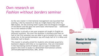 Own research on
Fashion without borders seminar
As the new master in international management was launched that
evening, I did my research on that as I might follow that after my
IBM studies. On the evening itself I spoke with the Program manager
of the Master and she gave me some basic information but redirected
me to the website of AMS.
The master is actually a one year program all taught in English on
different locations. You start the semester in Antwerp and then on
half of the first semester you are able to go to London for a one week
study trip. In the second semester you will study half of it in Milan and
the other half in Brazil.
This master is actually aimed for students who already acquired a
bachelor's degree with little or no experience, that are interested
in the fascinating world of fashion and are open-minded team
players who want to study in a diversified international context.
(AntwerpManagementSchool, AMS, 2018)
 