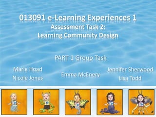 013091 e-Learning Experiences 1
Assessment Task 2:
Learning Community Design
PART 1 Group Task
Marie Hoad
Nicole Jones
Jennifer Sherwood
Lisa Todd
Emma McEnery
 