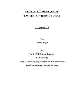 1
STAFF DEVELOPMENT CENTRE
EASTERN UNIVERSITY, SRI LANKA
Assignment – 2
To :
Prof.F.C.Ragel
By :
Eng.Mr. MHM Safnas Kariapper
Lecturer (prob)
Faculty of Engineering,Dept.Electrical and Telecommunication
South EasternEastern University, Sri lanka.
 