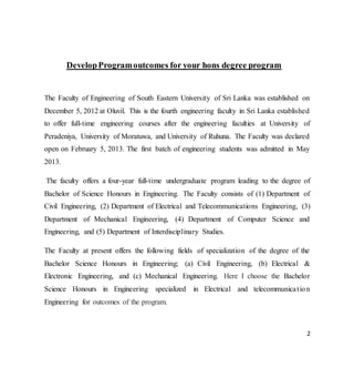 2
DevelopProgramoutcomes for your hons degree program
The Faculty of Engineering of South Eastern University of Sri Lanka was established on
December 5, 2012 at Oluvil. This is the fourth engineering faculty in Sri Lanka established
to offer full-time engineering courses after the engineering faculties at University of
Peradeniya, University of Moratuwa, and University of Ruhuna. The Faculty was declared
open on February 5, 2013. The first batch of engineering students was admitted in May
2013.
The faculty offers a four-year full-time undergraduate program leading to the degree of
Bachelor of Science Honours in Engineering. The Faculty consists of (1) Department of
Civil Engineering, (2) Department of Electrical and Telecommunications Engineering, (3)
Department of Mechanical Engineering, (4) Department of Computer Science and
Engineering, and (5) Department of Interdisciplinary Studies.
The Faculty at present offers the following fields of specialization of the degree of the
Bachelor Science Honours in Engineering; (a) Civil Engineering, (b) Electrical &
Electronic Engineering, and (c) Mechanical Engineering. Here I choose the Bachelor
Science Honours in Engineering specialized in Electrical and telecommunication
Engineering for outcomes of the program.
 