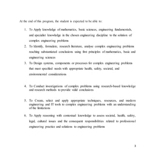 3
At the end of this program, the student is expected to be able to:
1. To Apply knowledge of mathematics, basic sciences, engineering fundamentals,
and specialist knowledge in the chosen engineering discipline to the solution of
complex engineering problems
2. To Identify, formulate, research literature, analyse complex engineering problems
reaching substantiated conclusions using first principles of mathematics, basic and
engineering sciences
3. To Design systems, components or processes for complex engineering problems
that meet specified needs with appropriate health, safety, societal, and
environmental considerations
4. To Conduct investigations of complex problems using research-based knowledge
and research methods to provide valid conclusions
5. To Create, select and apply appropriate techniques, resources, and modern
engineering and IT tools to complex engineering problems with an understanding
of the limitations
6. To Apply reasoning with contextual knowledge to assess societal, health, safety,
legal, cultural issues and the consequent responsibilities related to professional
engineering practice and solutions to engineering problems
 