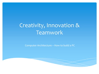 Creativity, Innovation & Teamwork Computer Architecture – How to build a PC 