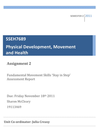 SEMESTER	
  2	
     2011   	
  


 SSEH7689	
  	
  	
  	
  	
  	
  	
  	
  	
  	
  	
  	
  	
  	
  	
  	
  	
  	
  	
  	
  	
  	
  	
  	
  	
  	
  	
  	
  	
  	
  	
  	
  	
  	
  	
  	
  	
  
 Physical	
  Development,	
  Movement	
  
 and	
  Health	
  

   Assignment	
  2	
  
   	
  
   Fundamental	
  Movement	
  Skills	
  ‘Stay	
  in	
  Step’	
  
   Assessment	
  Report	
  
   	
  
   	
  
   Due:	
  Friday	
  November	
  18th	
  2011	
  
   Sharon	
  McCleary	
  
   19113469	
  
   	
  
 	
  
Unit	
  Co-­ordinator:	
  Julia	
  Creasy	
  
 	
  
   	
  
   	
  
 
