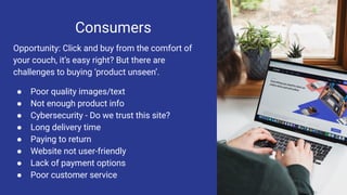 Consumers
Opportunity: Click and buy from the comfort of
your couch, it’s easy right? But there are
challenges to buying ‘product unseen’.
● Poor quality images/text
● Not enough product info
● Cybersecurity - Do we trust this site?
● Long delivery time
● Paying to return
● Website not user-friendly
● Lack of payment options
● Poor customer service
 