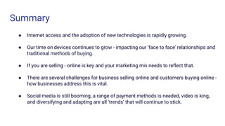 Summary
● Internet access and the adoption of new technologies is rapidly growing.
● Our time on devices continues to grow - impacting our ‘face to face’ relationships and
traditional methods of buying.
● If you are selling - online is key and your marketing mix needs to reﬂect that.
● There are several challenges for business selling online and customers buying online -
how businesses address this is vital.
● Social media is still booming, a range of payment methods is needed, video is king,
and diversifying and adapting are all ‘trends’ that will continue to stick.
 