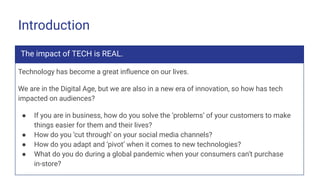 Introduction
The impact of TECH is REAL.
Technology has become a great inﬂuence on our lives.
We are in the Digital Age, but we are also in a new era of innovation, so how has tech
impacted on audiences?
● If you are in business, how do you solve the ‘problems’ of your customers to make
things easier for them and their lives?
● How do you ‘cut through’ on your social media channels?
● How do you adapt and ‘pivot’ when it comes to new technologies?
● What do you do during a global pandemic when your consumers can’t purchase
in-store?
 