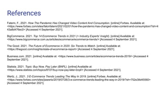 References
Fatemi, F., 2021. How The Pandemic Has Changed Video Content And Consumption. [online] Forbes. Available at:
<https://www.forbes.com/sites/falonfatemi/2021/02/01/how-the-pandemic-has-changed-video-content-and-consumption/?sh=4
43a8d476ec0> [Accessed 4 September 2021].
BigCommerce. 2021. Top 14 Ecommerce Trends in 2021 (+ Industry Experts’ Insight). [online] Available at:
<https://www.bigcommerce.com.au/articles/ecommerce/ecommerce-trends/> [Accessed 4 September 2021].
The Good. 2021. The Future of Ecommerce in 2020: Six Trends to Watch. [online] Available at:
<https://thegood.com/insights/state-of-ecommerce-report> [Accessed 4 September 2021].
Business.com. 2021. [online] Available at: <https://www.business.com/articles/ecommerce-trends-2019/> [Accessed 4
September 2021].
Statista. 2021. Topic: Buy Now, Pay Later (BNPL). [online] Available at:
<https://www.statista.com/topics/8107/buy-now-pay-later-bnpl/> [Accessed 4 September 2021].
Wertz, J., 2021. 3 E-Commerce Trends Leading The Way In 2019. [online] Forbes. Available at:
<https://www.forbes.com/sites/jiawertz/2019/07/26/3-e-commerce-trends-leading-the-way-in-2019/?sh=752e38d45560>
[Accessed 4 September 2021].
 