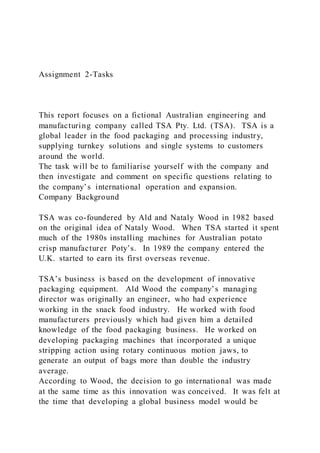 Assignment 2-Tasks
This report focuses on a fictional Australian engineering and
manufacturing company called TSA Pty. Ltd. (TSA). TSA is a
global leader in the food packaging and processing industry,
supplying turnkey solutions and single systems to customers
around the world.
The task will be to familiarise yourself with the company and
then investigate and comment on specific questions relating to
the company’s international operation and expansion.
Company Background
TSA was co-foundered by Ald and Nataly Wood in 1982 based
on the original idea of Nataly Wood. When TSA started it spent
much of the 1980s installing machines for Australian potato
crisp manufacturer Poty’s. In 1989 the company entered the
U.K. started to earn its first overseas revenue.
TSA’s business is based on the development of innovative
packaging equipment. Ald Wood the company’s managing
director was originally an engineer, who had experience
working in the snack food industry. He worked with food
manufacturers previously which had given him a detailed
knowledge of the food packaging business. He worked on
developing packaging machines that incorporated a unique
stripping action using rotary continuous motion jaws, to
generate an output of bags more than double the industry
average.
According to Wood, the decision to go international was made
at the same time as this innovation was conceived. It was felt at
the time that developing a global business model would be
 