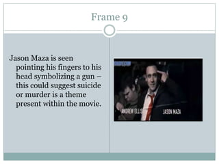 Frame 9

Jason Maza is seen
pointing his fingers to his
head symbolizing a gun –
this could suggest suicide
or murder is a theme
present within the movie.

 