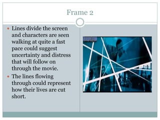 Frame 2
 Lines divide the screen

and characters are seen
walking at quite a fast
pace could suggest
uncertainty and distress
that will follow on
through the movie.
 The lines flowing
through could represent
how their lives are cut
short.

 