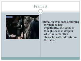 Frame 5

Emma Rigby is seen searching
through he bag
impatiently, she looks as
though she is in despair
which reflects other
characters attitude later in
the movie.

 