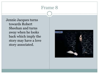 Frame 8
Jennie Jacques turns
towards Robert
Sheehan and turns
away when he looks
back which imply the
story may have a love
story associated.

 