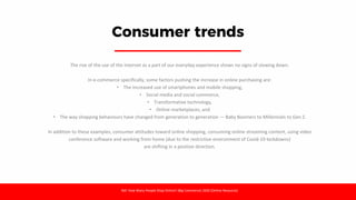 Consumer trends
The rise of the use of the internet as a part of our everyday experience shows no signs of slowing down.
In e-commerce specifically, some factors pushing the increase in online purchasing are:
• The increased use of smartphones and mobile shopping,
• Social media and social commerce,
• Transformative technology,
• Online marketplaces, and
• The way shopping behaviours have changed from generation to generation — Baby Boomers to Millennials to Gen Z.
In addition to these examples, consumer attitudes toward online shopping, consuming online streaming content, using video
conference software and working from home (due to the restrictive environment of Covid-19 lockdowns)
are shifting in a positive direction.
Ref: How Many People Shop Online? (Big Commerce) 2020 [Online Resource]
 