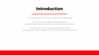 Introduction
The arrival and growth of the Internet has brought about substantial change.
The Internet has become deeply embedded in the way we
research information, navigate our world, shop, communicate and consume content.
This change shows no signs of slowing down as technology allows for
faster speeds, richer content and greater access to the Internet across the world’s population.
 
