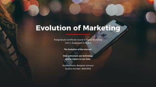 Evolution of Marketing
Postgraduate Certificate Course in Digital Marketing
Unit 1: Assignment 2, Task 1
The Evolution of the Internet.
How consumers use technology
and its impact on our lives.
Student Name: Benjamin Johnson
Student Number: 86563959
 
