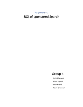 Assignment – 2
ROI of sponsored Search
Group 4:
Rohit Dhanwani
Anmol Khurana
Nitish Mathur
Ravali Nimmaneni
 