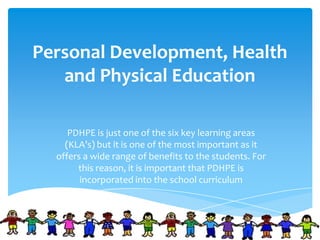Personal Development, Health
and Physical Education
PDHPE is just one of the six key learning areas
(KLA’s) but it is one of the most important as it
offers a wide range of benefits to the students. For
this reason, it is important that PDHPE is
incorporated into the school curriculum
 