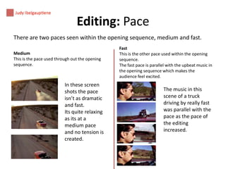 Editing: Pace
There are two paces seen within the opening sequence, medium and fast.
Medium
This is the pace used through out the opening
sequence.

In these screen
shots the pace
isn’t as dramatic
and fast.
Its quite relaxing
as its at a
medium pace
and no tension is
created.

Fast
This is the other pace used within the opening
sequence.
The fast pace is parallel with the upbeat music in
the opening sequence which makes the
audience feel excited.

The music in this
scene of a truck
driving by really fast
was parallel with the
pace as the pace of
the editing
increased.

 