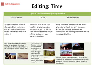 Editing: Time
Types of time used in the opening sequence
Flash-forward

A flash-forward is used to
show the birds eating the
carcass and then the main
character witness’ the birds
eating it.

Here is the flash-forward of the bids
eating the carcass and then in the
second photo the man witness’ it and we
see it through his glasses/ point of view.

Ellipsis

Ellipsis is used as we don’t
see him driving from the
moment he gets in the car
and we don’t see the whole
of the car journey but
random snippets.

We follow the main
character around in
his car. However
different shots of
him in different
places driving are
used therefore
there's ellipsis as we
don’t see the one
whole straight
journey but random
parts of it.

Time Allocation

Time allocation is mainly on the main
character which is the only character
within the opening sequence, as
throughout the opening sequence we are
introduced to him.

Through out the opening sequence he is the only
character we are introduced to so most of the time
allocation is on him. If not him then its usually of
insert shots.

 