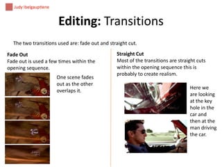 Editing: Transitions
The two transitions used are: fade out and straight cut.

Fade Out
Fade out is used a few times within the
opening sequence.
One scene fades
out as the other
overlaps it.

Straight Cut
Most of the transitions are straight cuts
within the opening sequence this is
probably to create realism.
Here we
are looking
at the key
hole in the
car and
then at the
man driving
the car.

 