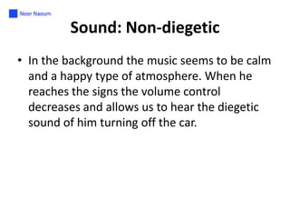 Sound: Non-diegetic
• In the background the music seems to be calm
and a happy type of atmosphere. When he
reaches the signs the volume control
decreases and allows us to hear the diegetic
sound of him turning off the car.

 