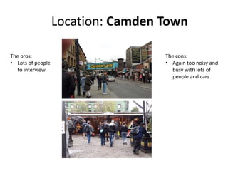 Location: Camden Town
The pros:
• Lots of people
to interview
The cons:
• Again too noisy and
busy with lots of
people and cars
 