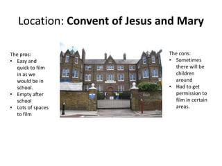 Location: Convent of Jesus and Mary
The cons:
• Sometimes
there will be
children
around
• Had to get
permission to
film in certain
areas.
The pros:
• Easy and
quick to film
in as we
would be in
school.
• Empty after
school
• Lots of spaces
to film
 