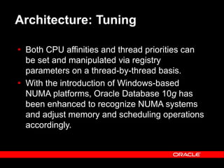 Text and slide content Copyright © 2003 Intel Corporation.
Slide background Copyright © 2003 Oracle Corporation.. *Other names and brands may be claimed as the property of others.
Architecture: Tuning
 Both CPU affinities and thread priorities can
be set and manipulated via registry
parameters on a thread-by-thread basis.
 With the introduction of Windows-based
NUMA platforms, Oracle Database 10g has
been enhanced to recognize NUMA systems
and adjust memory and scheduling operations
accordingly.
 