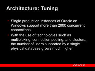 Text and slide content Copyright © 2003 Intel Corporation.
Slide background Copyright © 2003 Oracle Corporation.. *Other names and brands may be claimed as the property of others.
Architecture: Tuning
 Single production instances of Oracle on
Windows support more than 2000 concurrent
connections.
 With the use of technologies such as
multiplexing, connection pooling, and clusters,
the number of users supported by a single
physical database grows much higher.
 