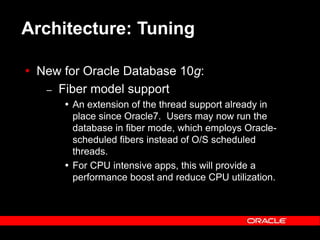 Text and slide content Copyright © 2003 Intel Corporation.
Slide background Copyright © 2003 Oracle Corporation.. *Other names and brands may be claimed as the property of others.
Architecture: Tuning
 New for Oracle Database 10g:
– Fiber model support
 An extension of the thread support already in
place since Oracle7. Users may now run the
database in fiber mode, which employs Oracle-
scheduled fibers instead of O/S scheduled
threads.
 For CPU intensive apps, this will provide a
performance boost and reduce CPU utilization.
 