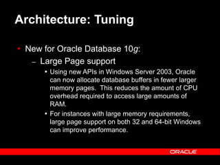 Text and slide content Copyright © 2003 Intel Corporation.
Slide background Copyright © 2003 Oracle Corporation.. *Other names and brands may be claimed as the property of others.
Architecture: Tuning
 New for Oracle Database 10g:
– Large Page support
 Using new APIs in Windows Server 2003, Oracle
can now allocate database buffers in fewer larger
memory pages. This reduces the amount of CPU
overhead required to access large amounts of
RAM.
 For instances with large memory requirements,
large page support on both 32 and 64-bit Windows
can improve performance.
 