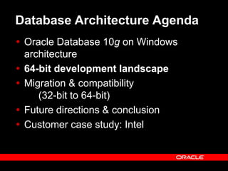 Text and slide content Copyright © 2003 Intel Corporation.
Slide background Copyright © 2003 Oracle Corporation.. *Other names and brands may be claimed as the property of others.
Database Architecture Agenda
 Oracle Database 10g on Windows
architecture
 64-bit development landscape
 Migration & compatibility
(32-bit to 64-bit)
 Future directions & conclusion
 Customer case study: Intel
 