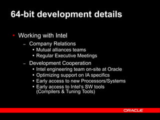 Text and slide content Copyright © 2003 Intel Corporation.
Slide background Copyright © 2003 Oracle Corporation.. *Other names and brands may be claimed as the property of others.
64-bit development details
 Working with Intel
– Company Relations
 Mutual alliances teams
 Regular Executive Meetings
– Development Cooperation
 Intel engineering team on-site at Oracle
 Optimizing support on IA specifics
 Early access to new Processors/Systems
 Early access to Intel’s SW tools
(Compilers & Tuning Tools)
 