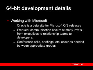 Text and slide content Copyright © 2003 Intel Corporation.
Slide background Copyright © 2003 Oracle Corporation.. *Other names and brands may be claimed as the property of others.
64-bit development details
 Working with Microsoft
– Oracle is a beta site for Microsoft O/S releases
– Frequent communication occurs at many levels
from executives to relationship teams to
developers.
– Conference calls, briefings, etc. occur as needed
between appropriate groups
 