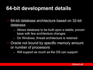 Text and slide content Copyright © 2003 Intel Corporation.
Slide background Copyright © 2003 Oracle Corporation.. *Other names and brands may be claimed as the property of others.
64-bit development details
 64-bit database architecture based on 32-bit
database
– Allows database to be built upon a stable, proven
base with few architecture changes
– On Windows, thread architecture is retained
 Oracle not bound by specific memory amount
or number of processors
– Will support as much as the OS can support
 