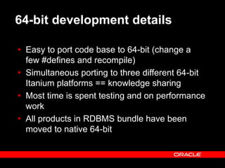 Text and slide content Copyright © 2003 Intel Corporation.
Slide background Copyright © 2003 Oracle Corporation.. *Other names and brands may be claimed as the property of others.
64-bit development details
 Easy to port code base to 64-bit (change a
few #defines and recompile)
 Simultaneous porting to three different 64-bit
Itanium platforms == knowledge sharing
 Most time is spent testing and on performance
work
 All products in RDBMS bundle have been
moved to native 64-bit
 